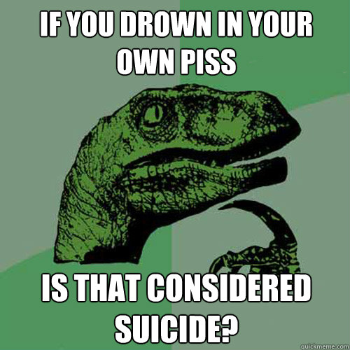 If you drown in your own piss is that considered suicide?  Philosoraptor