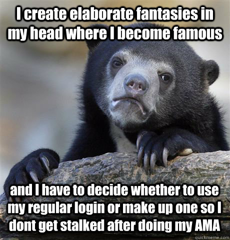 I create elaborate fantasies in my head where I become famous and I have to decide whether to use my regular login or make up one so I dont get stalked after doing my AMA  Confession Bear