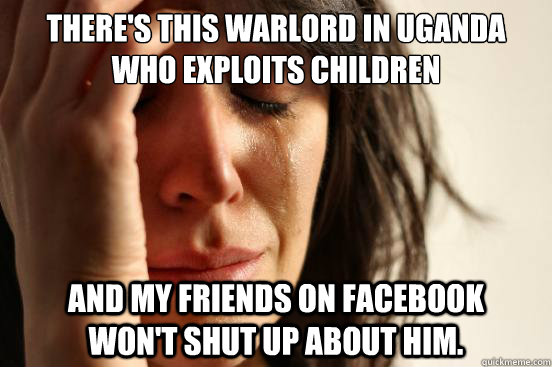 There's this warlord in Uganda who exploits children and my friends on facebook    won't shut up about him.  First World Problems