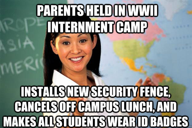 parents held in WWII internment camp installs new security fence, cancels off campus lunch, and makes all students wear ID badges  Unhelpful High School Teacher