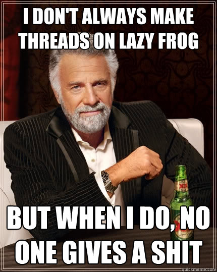 I don't always make threads on Lazy Frog But when I do, no one gives a shit  The Most Interesting Man In The World