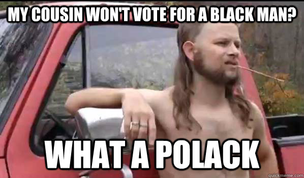 My cousin won't vote for a black man? What a polack  Almost Politically Correct Redneck