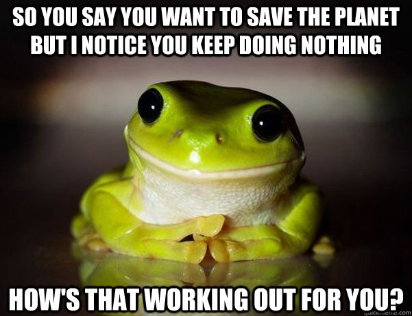 So you say you want to save the planet but I notice you keep doing nothing How's that working out for you?  Fascinated Frog