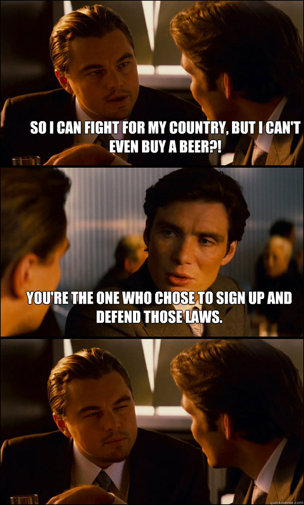 So i can fight for my country, but i can't even buy a beer?! you're the one who chose to sign up and defend those laws.     Inception