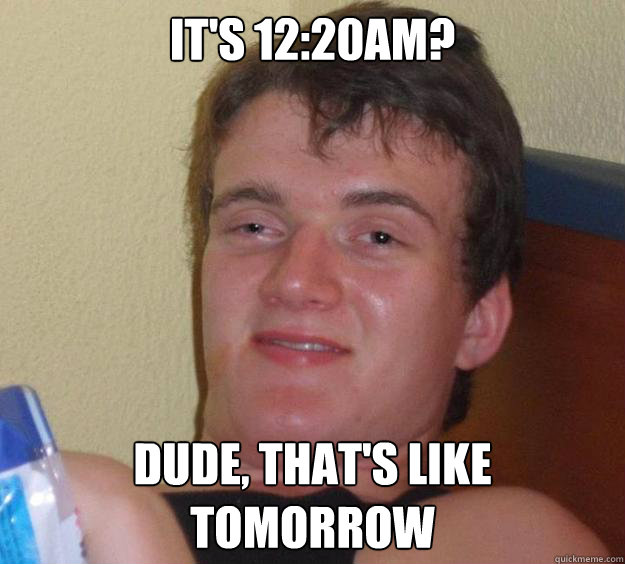 It's 12:20am? Dude, that's like tomorrow  10 Guy