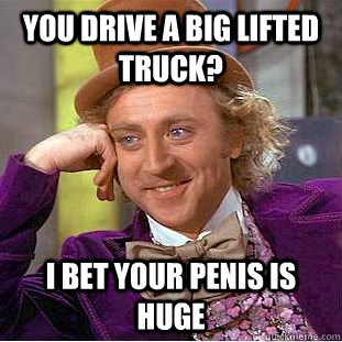 You drive a big lifted truck? I bet your penis is huge  Condescending Wonka