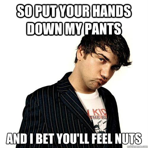 so put your hands down my pants and i bet you'll feel nuts - so put your hands down my pants and i bet you'll feel nuts  Jimmy Pop