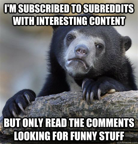 I'm subscribed to subreddits with interesting content but only read the comments looking for funny stuff  Confession Bear