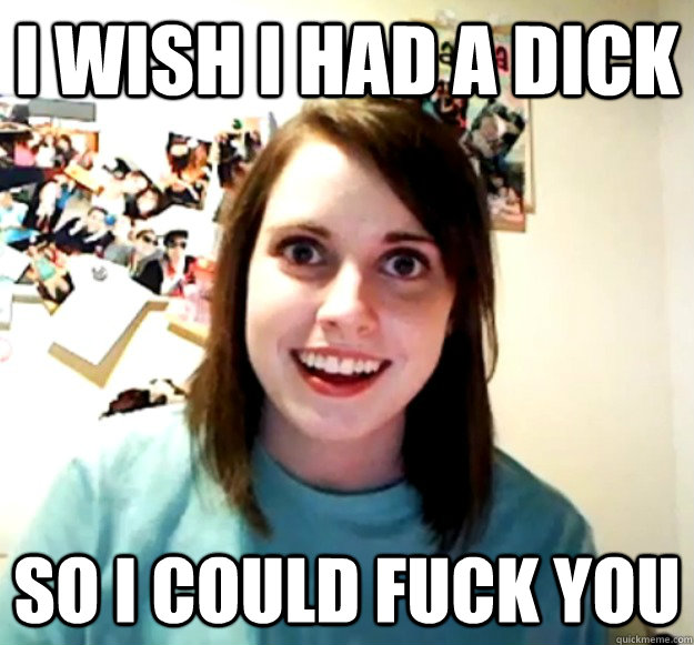 I wish I had a dick So I could fuck you - I wish I had a dick So I could fuck you  Overly Attached Girlfriend