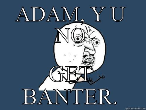 ADAM, Y U NO GET BANTER. Y U No