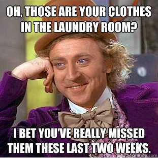 Oh, those are your clothes in the laundry room? I bet you've really missed them these last two weeks.  Condescending Wonka