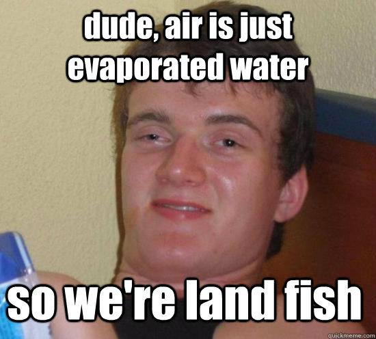 dude, air is just evaporated water so we're land fish  10 Guy