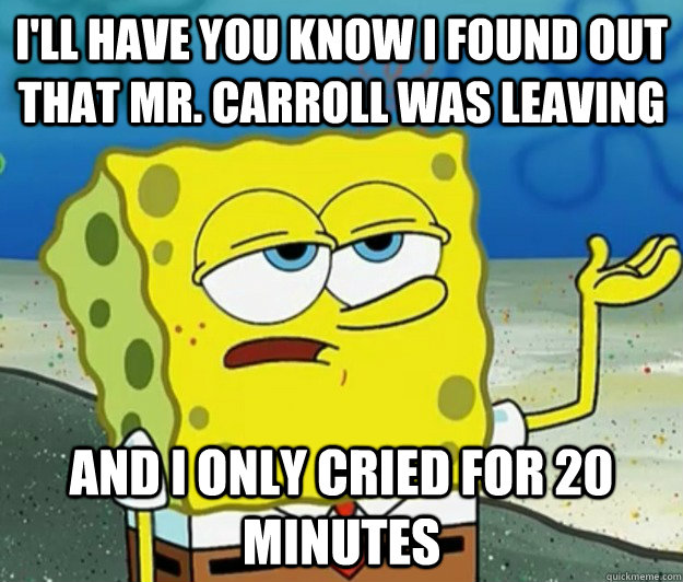 I'll have you know I found out that Mr. Carroll was leaving and I only cried for 20 minutes  Tough Spongebob