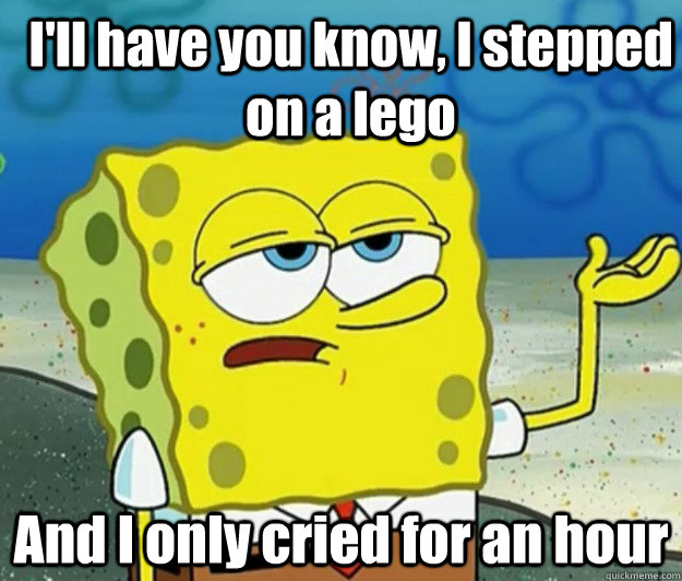 I'll have you know, I stepped on a lego And I only cried for an hour  How tough am I