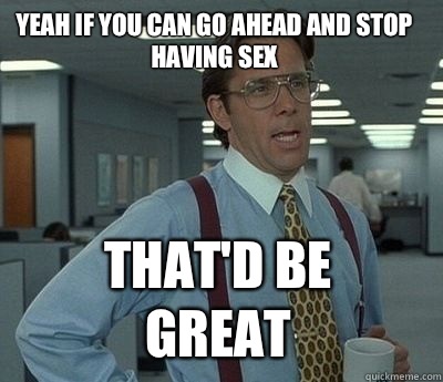 Yeah if you can go ahead and stop having sex That'd be great - Yeah if you can go ahead and stop having sex That'd be great  Bill Lumbergh