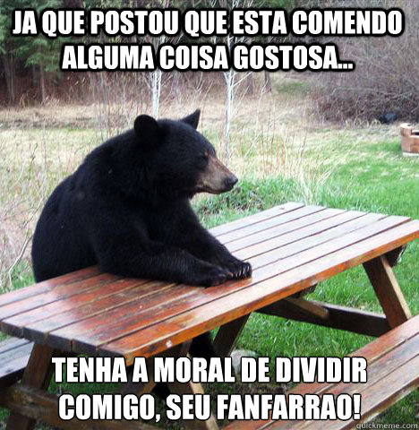 Ja que postou que esta comendo alguma coisa gostosa... tenha a moral de dividir comigo, seu fanfarrao!  waiting bear