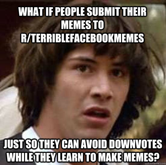 What if people submit their memes to r/terriblefacebookmemes  just so they can avoid downvotes while they learn to make memes?  conspiracy keanu