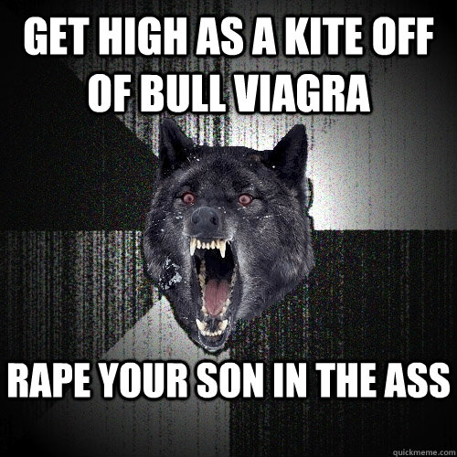 Get high as a kite off of bull viagra Rape your son in the ass  Insanity Wolf