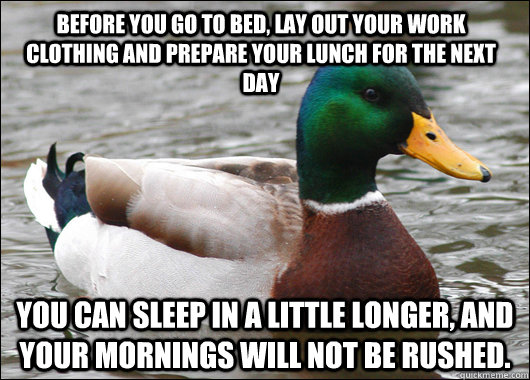 before you go to bed, lay out your work clothing and prepare your lunch for the next day You can sleep in a little longer, and your mornings will not be rushed. - before you go to bed, lay out your work clothing and prepare your lunch for the next day You can sleep in a little longer, and your mornings will not be rushed.  Actual Advice Mallard