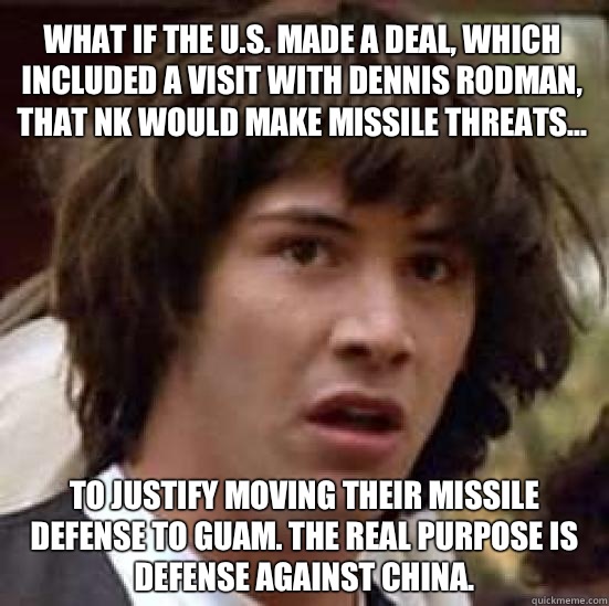 What if the U.S. made a deal, which included a visit with Dennis Rodman, that NK would make missile threats... To justify moving their missile defense to Guam. The real purpose is defense against China.  conspiracy keanu