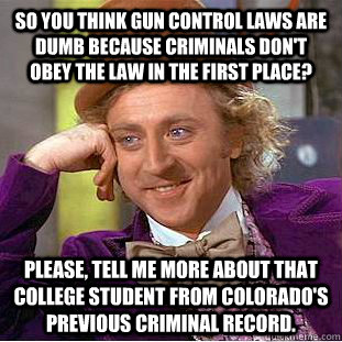 So you think gun control laws are dumb because criminals don't obey the law in the first place? Please, tell me more about that college student from Colorado's previous criminal record. - So you think gun control laws are dumb because criminals don't obey the law in the first place? Please, tell me more about that college student from Colorado's previous criminal record.  Condescending Wonka