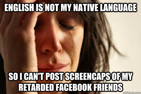 English is not my native language so i can't post screencaps of my retarded facebook friends - English is not my native language so i can't post screencaps of my retarded facebook friends  First World Problems