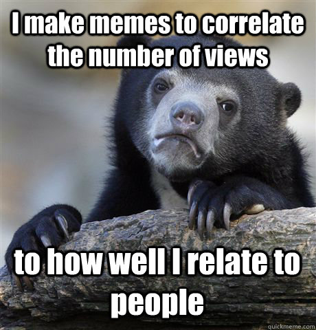 I make memes to correlate the number of views  to how well I relate to people - I make memes to correlate the number of views  to how well I relate to people  Confession Bear