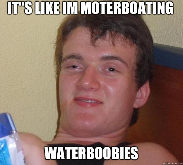 It''s like im moterboating waterboobies   10 Guy