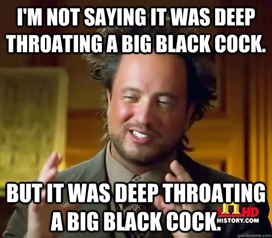 I'm not saying it was deep throating a big black cock. But it was deep throating a big black cock.  Ancient Aliens