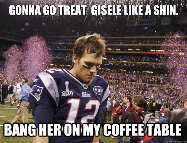 gonna go treat  gisele like a shin. bang her on my coffee table  