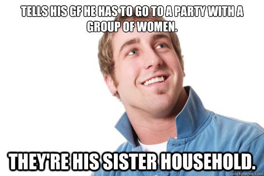 Tells his gf he has to go to a party with a group of women. They're his sister household.  Misunderstood D-Bag