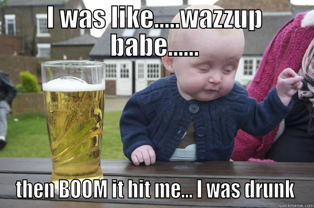 I WAS LIKE.....WAZZUP BABE...... THEN BOOM IT HIT ME... I WAS DRUNK drunk baby