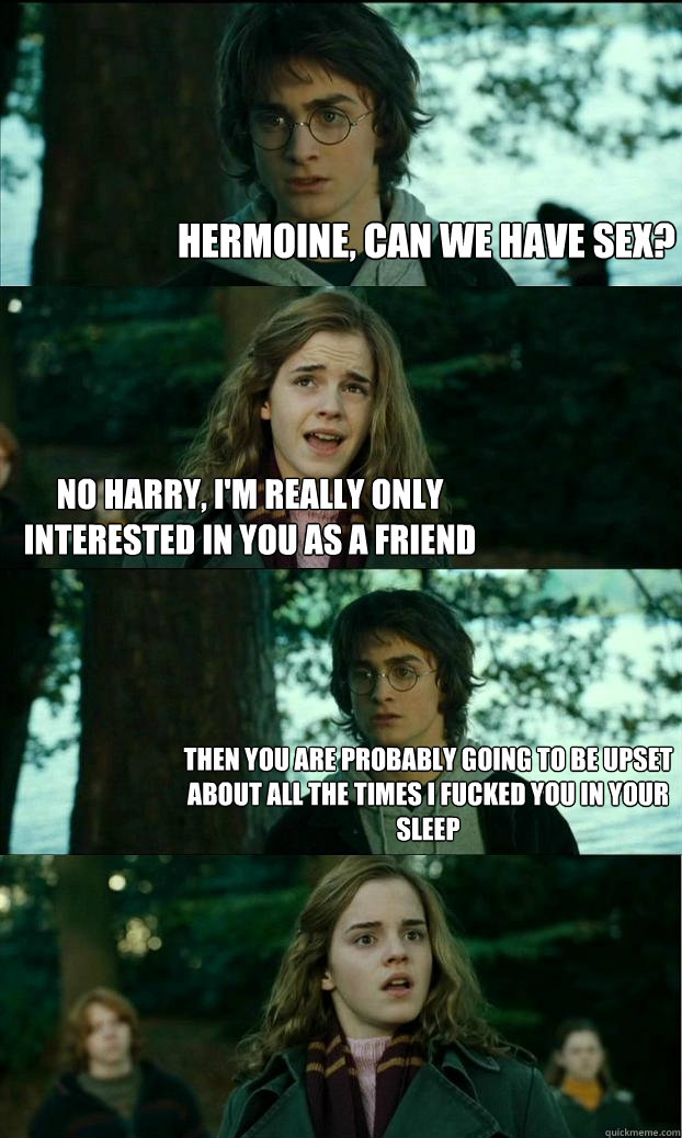 hermoine, Can we have sex? No Harry, I'm really only interested in you as a Friend Then you are probably going to be upset about all the times I fucked you in your sleep - hermoine, Can we have sex? No Harry, I'm really only interested in you as a Friend Then you are probably going to be upset about all the times I fucked you in your sleep  Horny Harry