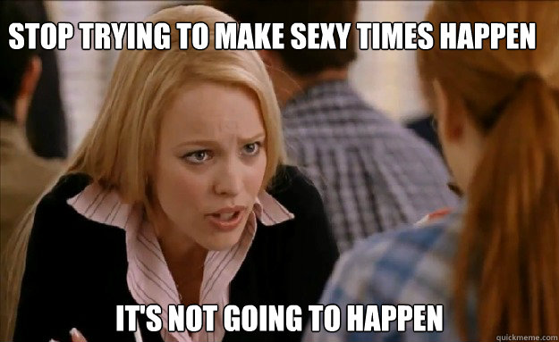 Stop trying to make Sexy times happen   It's not going to happen - Stop trying to make Sexy times happen   It's not going to happen  mean girls