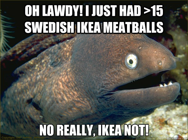 Oh lawdy! I just had >15 swedish Ikea meatballs no really, ikea not!  Bad Joke Eel