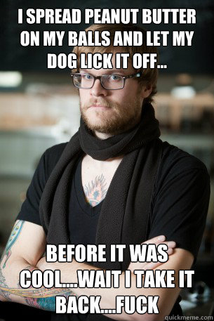 I spread peanut butter on my balls and let my dog lick it off... before it was cool....wait i take it back....fuck  Hipster Barista