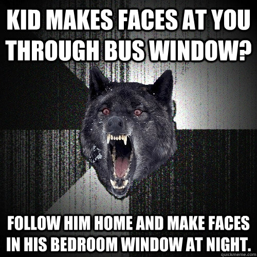 Kid makes faces at you through bus window? follow him home and make faces in his bedroom window at night.  Insanity Wolf