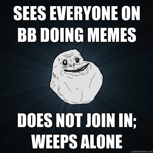 Sees everyone on BB doing memes Does not join in; weeps alone  Forever Alone