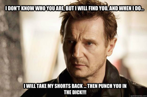 I don't know who you are, but I will find you, and when I do...  I will take my shorts back ... then punch you in the DICK!!!  Liam neeson