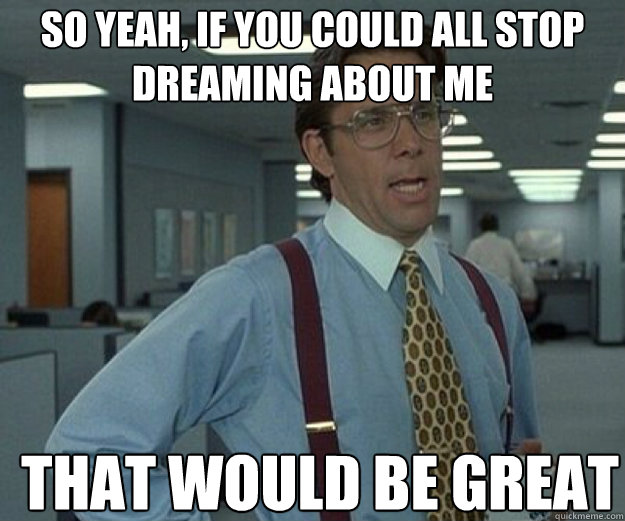 So yeah, if you could all stop dreaming about me THAT WOULD BE GREAT  that would be great