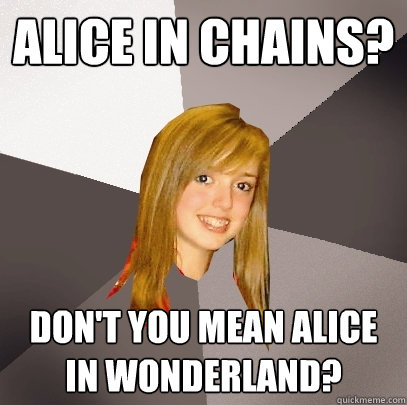 alice in chains? don't you mean alice in wonderland?  Musically Oblivious 8th Grader