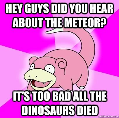 Hey guys did you hear about the meteor? It's too bad all the dinosaurs died - Hey guys did you hear about the meteor? It's too bad all the dinosaurs died  Slowpoke