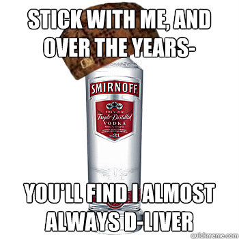 Stick with me, and over the years- You'll find I almost always D-Liver  Scumbag Alcohol