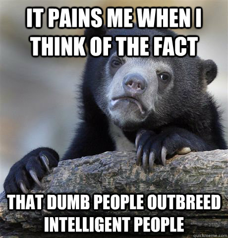 It pains me when I think of the fact  That Dumb people outbreed intelligent people  Confession Bear