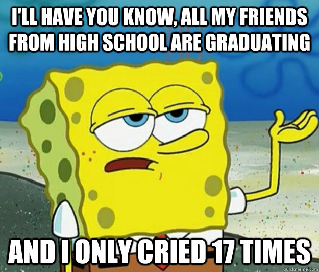 I'll have you know, All my friends from high school are graduating And I only cried 17 times - I'll have you know, All my friends from high school are graduating And I only cried 17 times  Tough Spongebob