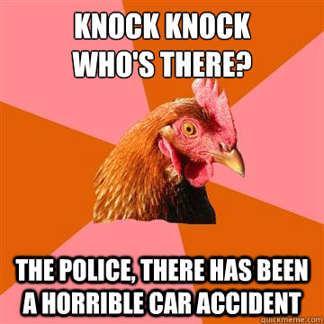 Knock Knock
Who's there? The police, there has been a horrible car accident - Knock Knock
Who's there? The police, there has been a horrible car accident  Anti-Joke Chicken