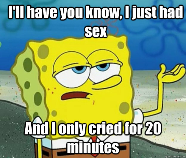 I'll have you know, I just had sex And I only cried for 20 minutes  How tough am I