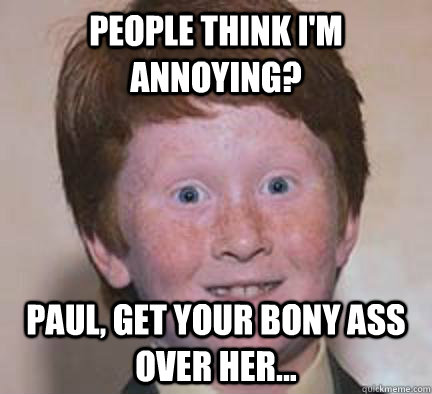 People think I'm annoying? Paul, get your bony ass over her...  Over Confident Ginger