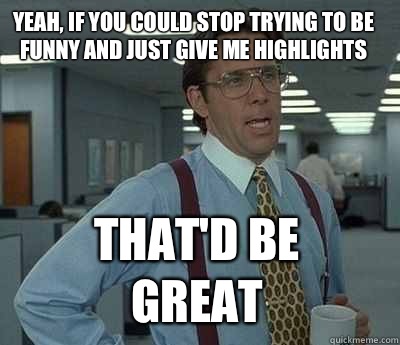 Yeah, if you could stop trying to be funny and just give me highlights That'd be great - Yeah, if you could stop trying to be funny and just give me highlights That'd be great  Bill Lumbergh