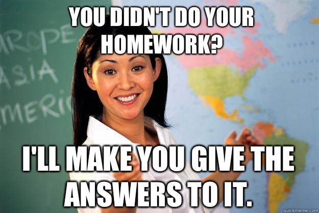 You didn't do your homework? I'll make you give the answers to it.  Unhelpful High School Teacher